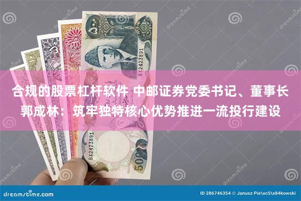 合规的股票杠杆软件 中邮证券党委书记、董事长郭成林：筑牢独特核心优势推进一流投行建设