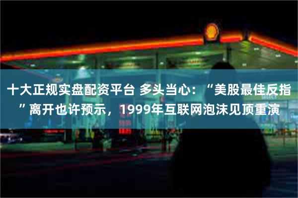 十大正规实盘配资平台 多头当心：“美股最佳反指”离开也许预示，1999年互联网泡沫见顶重演