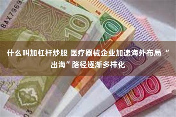 什么叫加杠杆炒股 医疗器械企业加速海外布局 “出海”路径逐渐多样化