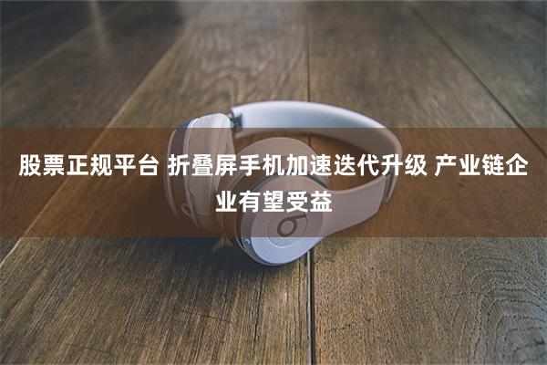 股票正规平台 折叠屏手机加速迭代升级 产业链企业有望受益