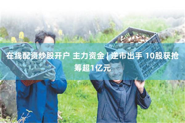 在线配资炒股开户 主力资金 | 逆市出手 10股获抢筹超1亿元