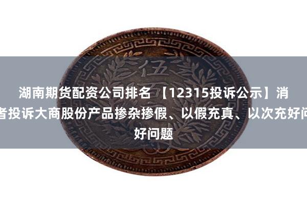 湖南期货配资公司排名 【12315投诉公示】消费者投诉大商股份产品掺杂掺假、以假充真、以次充好问题