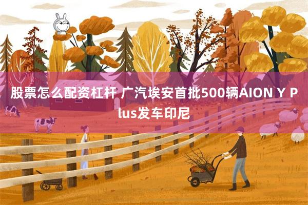 股票怎么配资杠杆 广汽埃安首批500辆AION Y Plus发车印尼