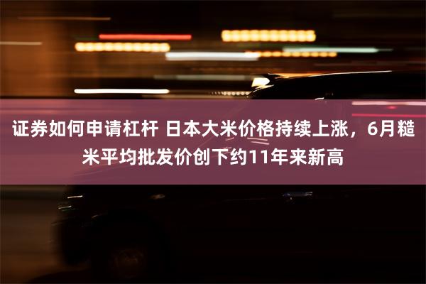 证券如何申请杠杆 日本大米价格持续上涨，6月糙米平均批发价创下约11年来新高