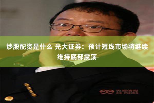 炒股配资是什么 光大证券：预计短线市场将继续维持底部震荡