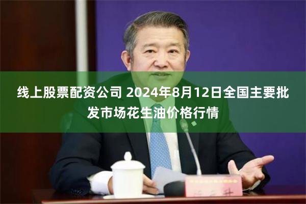 线上股票配资公司 2024年8月12日全国主要批发市场花生油价格行情