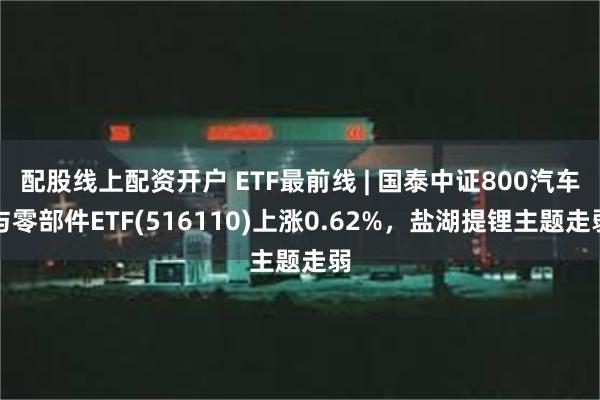 配股线上配资开户 ETF最前线 | 国泰中证800汽车与零部件ETF(516110)上涨0.62%，盐湖提锂主题走弱