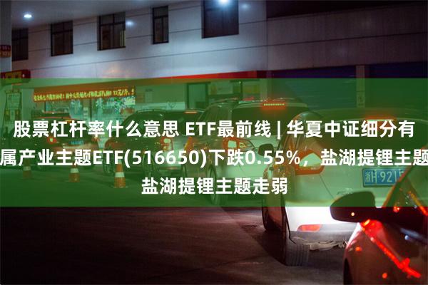 股票杠杆率什么意思 ETF最前线 | 华夏中证细分有色金属产业主题ETF(516650)下跌0.55%，盐湖提锂主题走弱