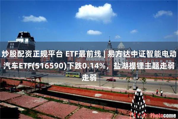 炒股配资正规平台 ETF最前线 | 易方达中证智能电动汽车ETF(516590)下跌0.14%，盐湖提锂主题走弱