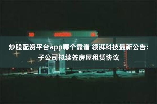 炒股配资平台app哪个靠谱 领湃科技最新公告：子公司拟续签房屋租赁协议