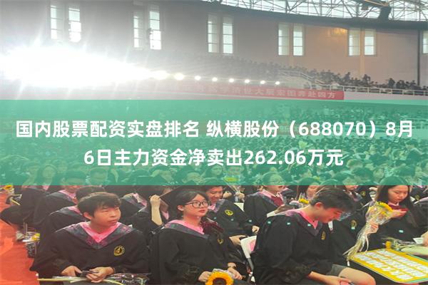 国内股票配资实盘排名 纵横股份（688070）8月6日主力资金净卖出262.06万元