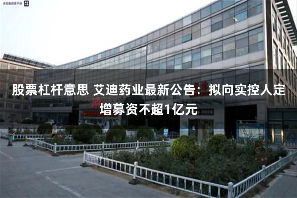 股票杠杆意思 艾迪药业最新公告：拟向实控人定增募资不超1亿元