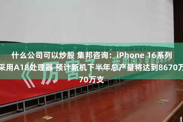 什么公司可以炒股 集邦咨询：iPhone 16系列将采用A18处理器 预计新机下半年总产量将达到8670万支