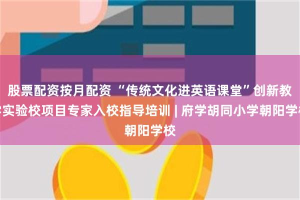 股票配资按月配资 “传统文化进英语课堂”创新教学实验校项目专家入校指导培训 | 府学胡同小学朝阳学校