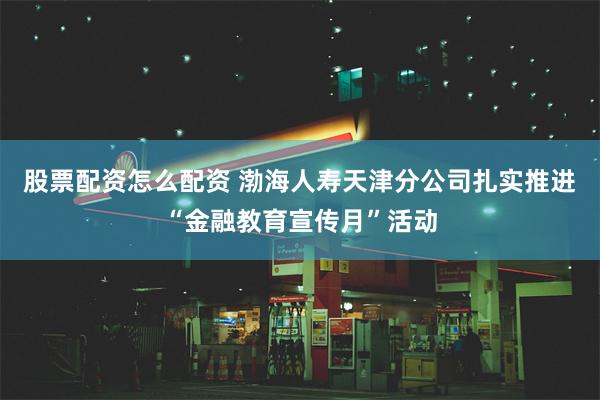 股票配资怎么配资 渤海人寿天津分公司扎实推进“金融教育宣传月”活动