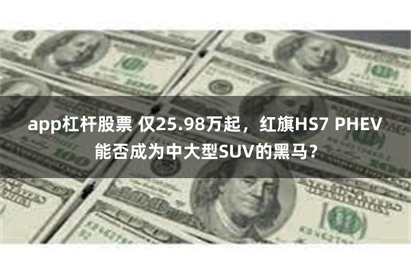 app杠杆股票 仅25.98万起，红旗HS7 PHEV能否成为中大型SUV的黑马？