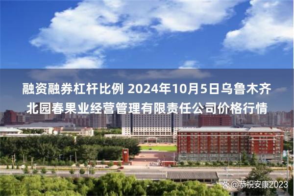 融资融券杠杆比例 2024年10月5日乌鲁木齐北园春果业经营管理有限责任公司价格行情