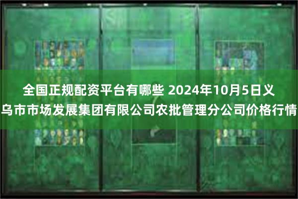 全国正规配资平台有哪些 2024年10月5日义乌市市场发展集团有限公司农批管理分公司价格行情