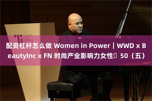 配资杠杆怎么做 Women in Power｜WWD x BeautyInc x FN 时尚产业影响力女性・50（五）