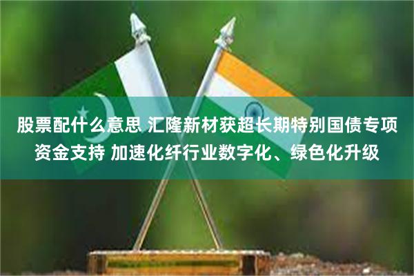 股票配什么意思 汇隆新材获超长期特别国债专项资金支持 加速化纤行业数字化、绿色化升级