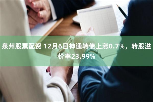 泉州股票配资 12月6日神通转债上涨0.7%，转股溢价率23.99%