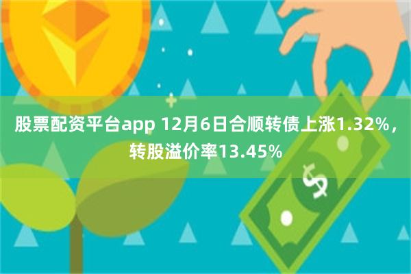 股票配资平台app 12月6日合顺转债上涨1.32%，转股溢价率13.45%