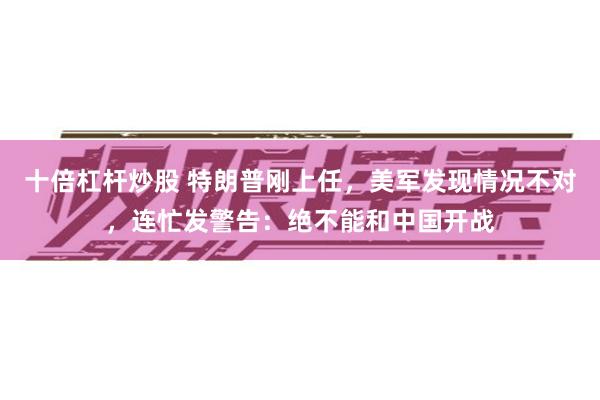 十倍杠杆炒股 特朗普刚上任，美军发现情况不对，连忙发警告：绝不能和中国开战