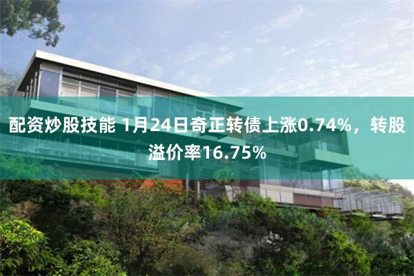 配资炒股技能 1月24日奇正转债上涨0.74%，转股溢价率16.75%