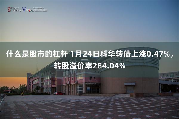 什么是股市的杠杆 1月24日科华转债上涨0.47%，转股溢价率284.04%