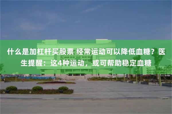 什么是加杠杆买股票 经常运动可以降低血糖？医生提醒：这4种运动，或可帮助稳定血糖