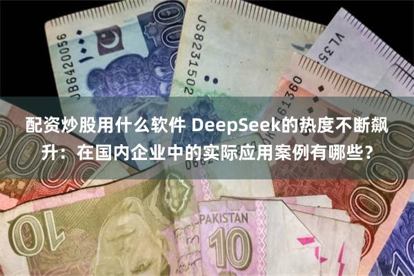 配资炒股用什么软件 DeepSeek的热度不断飙升：在国内企业中的实际应用案例有哪些？