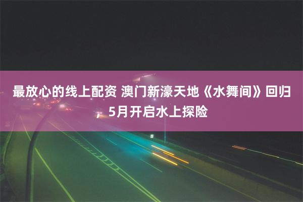 最放心的线上配资 澳门新濠天地《水舞间》回归，5月开启水上探险